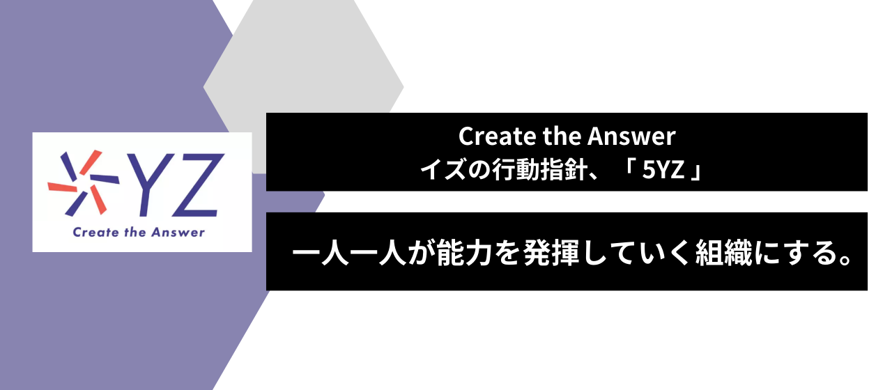＿＿Create the Answer を実現するためのイズの行動指針、一人一人が能力を発揮していく組織にするための取り組み。
