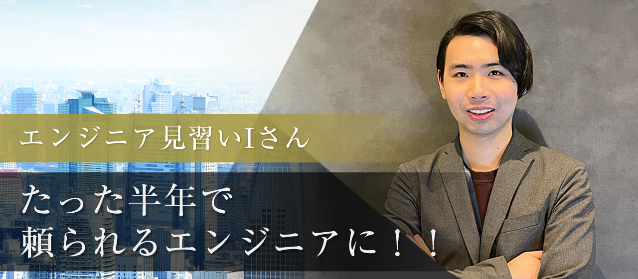 エンジニア見習いとして入ったＩさんが、たった半年で頼られるエンジニアに！！