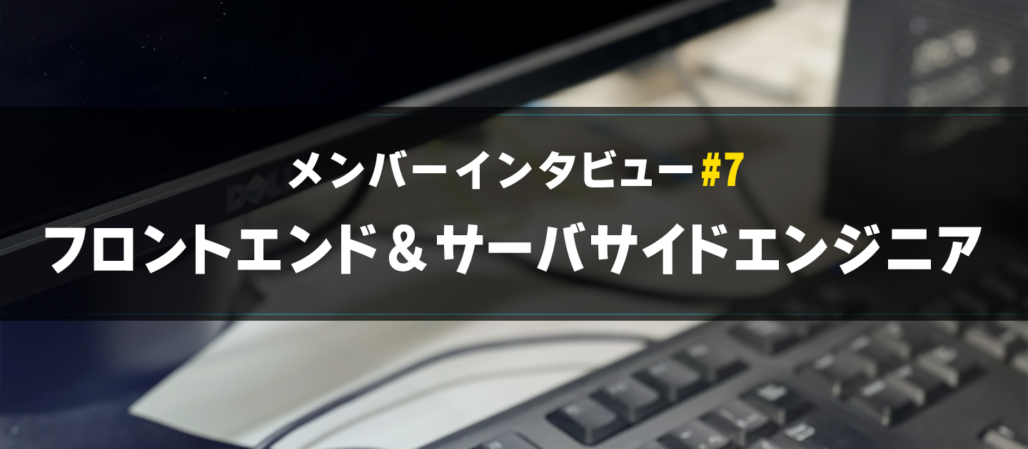 【メンバーインタビュー#7】サーバサイドからフロントエンドも挑戦するエンジニアのご紹介