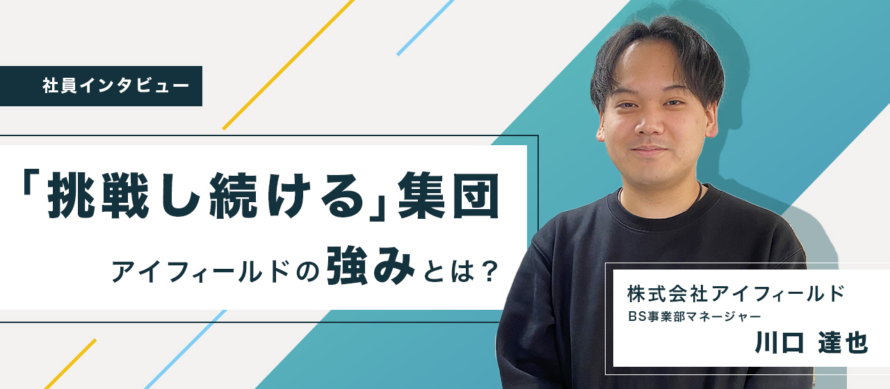社員インタビュー03｜アイフィールドは「挑戦し続ける」集団だ。BS事業部、川口さんに聞くアイフィールドの強みとは。