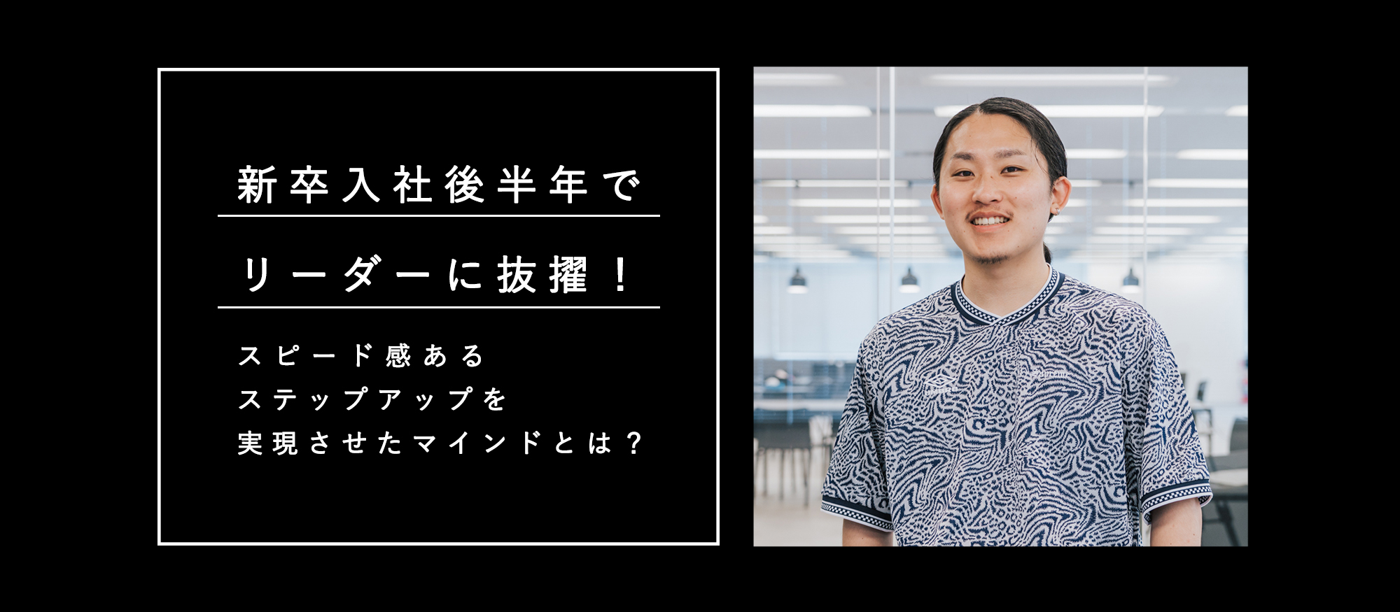 新卒入社後半年でリーダーに抜擢！スピード感あるステップアップを実現させたマインドとは？