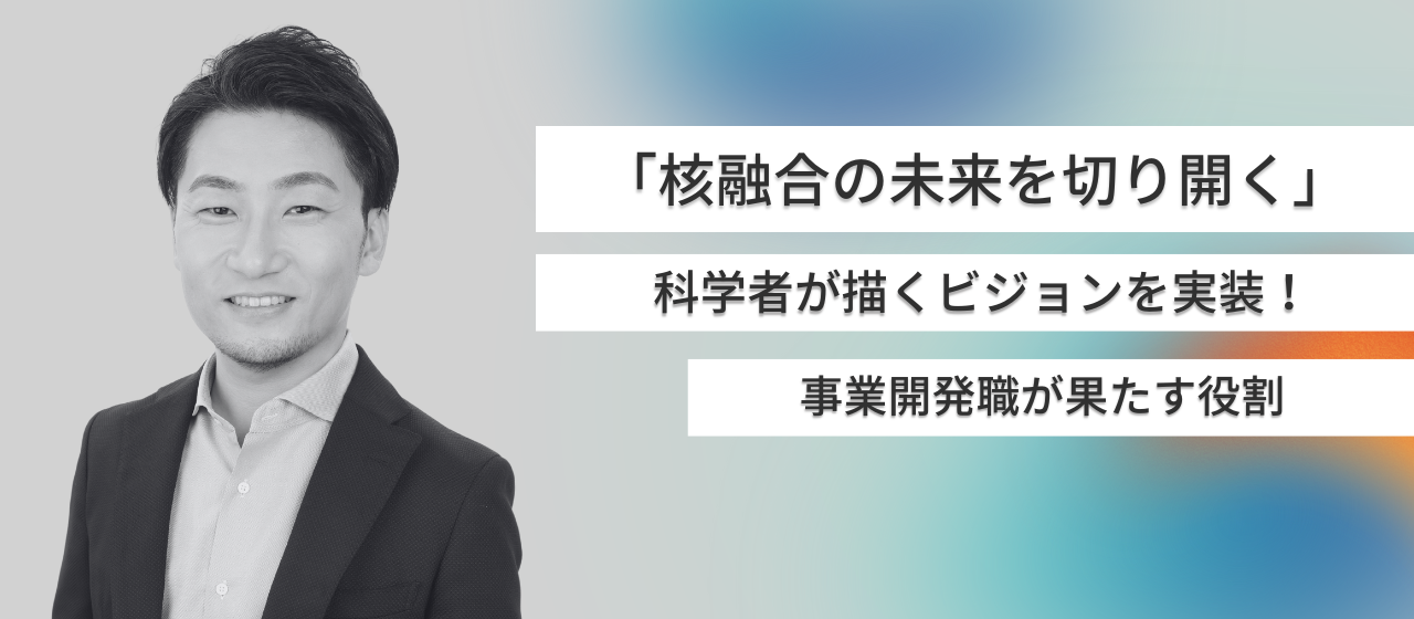「核融合の未来を切り開く」科学者が描くビジョンを実装させるために事業開発職が果たす役割