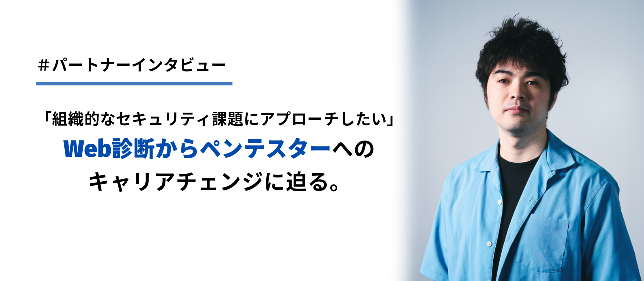 【パートナーインタビュー】「より組織的なセキュリティ課題にアプローチしたい」Web診断からペンテスターへのキャリアチェンジに迫る。