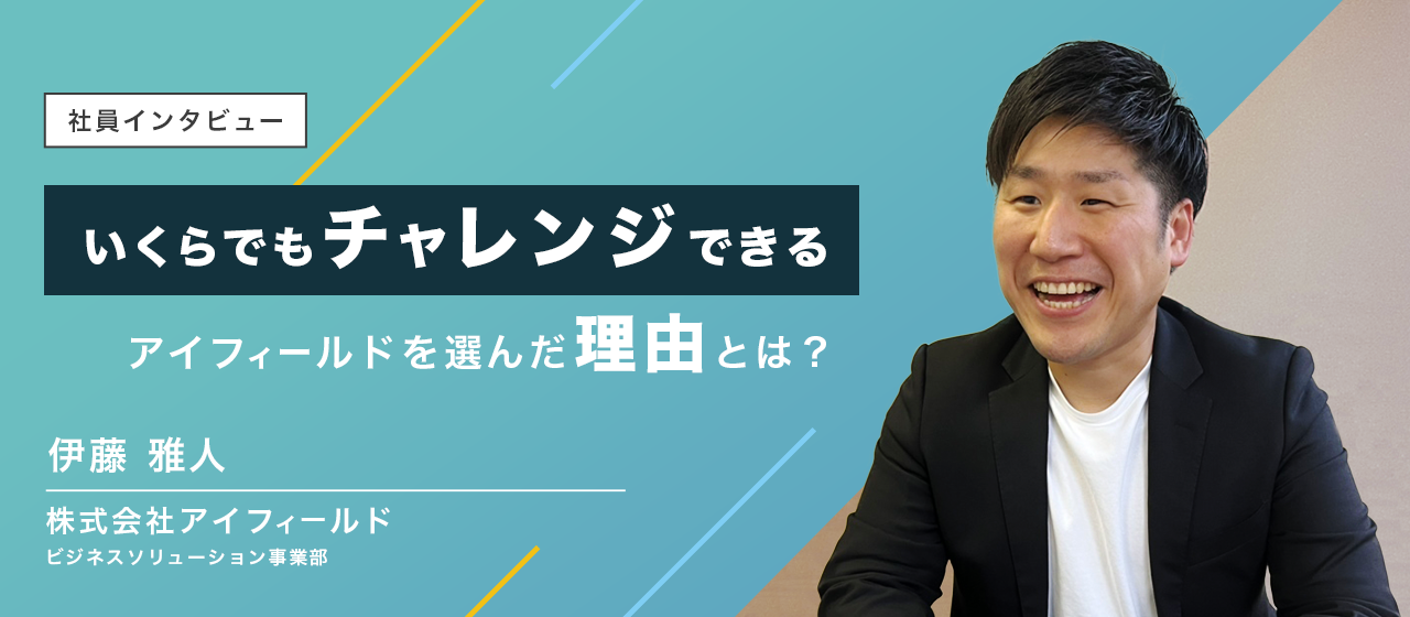 社員インタビュー06|いくらでもチャレンジできる環境がここにはある！BS事業部伊藤さんが、アイフィールドを選んだ理由に迫ります。