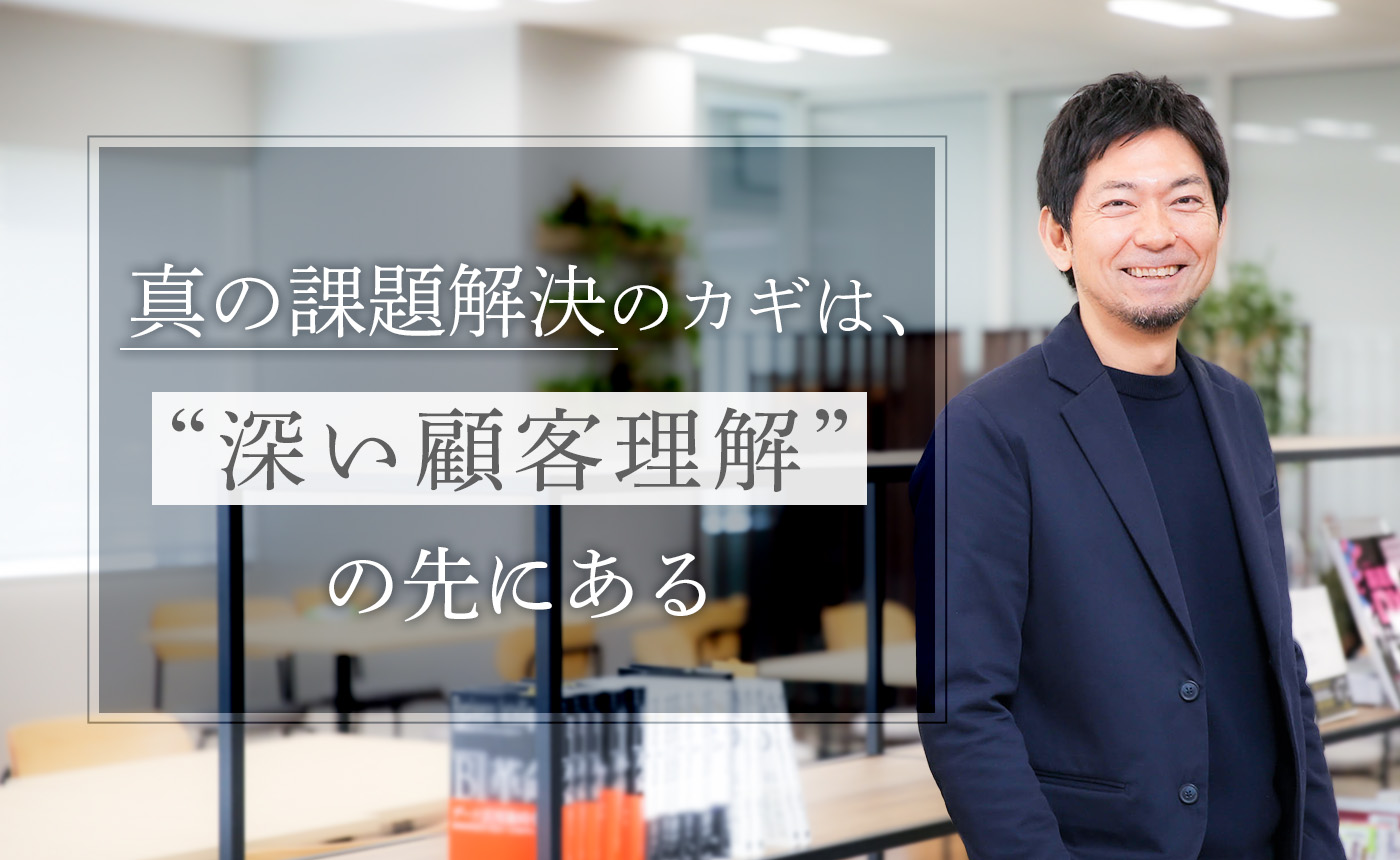 妥協を許さない真の課題解決のカギは、“深い顧客理解”の先にある