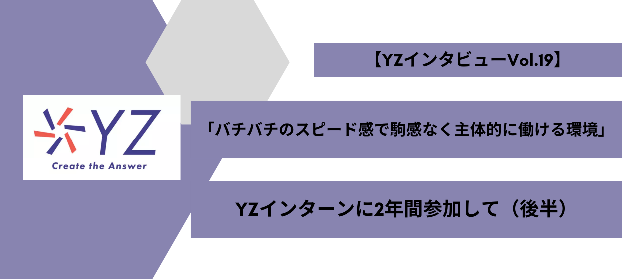 「分からない事があればすぐに質問できる環境を積極的に作ってくださった事で、不安なく業務に取り組むことができました。」インターン生【YZインタビュー後半】vol.19