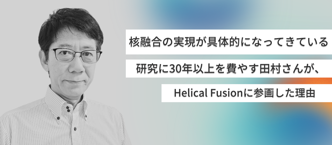 「核融合の実現が具体的になってきている」研究に30年以上を費やす田村さんが、Helical Fusionに参画した理由