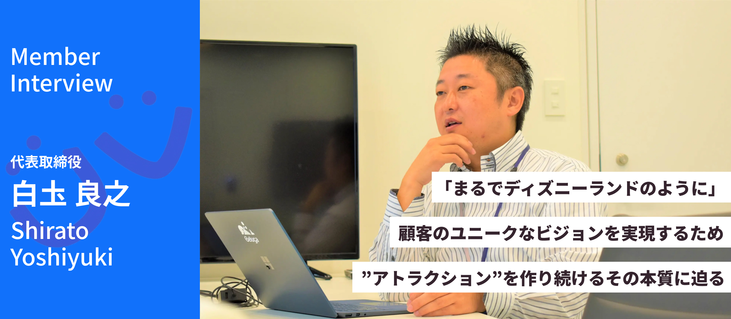 【代表 白圡氏インタビュー】「まるでディズニーランドのように」。顧客のユニークなビジョンを実現するため”アトラクション”を作り続けるその本質に迫る