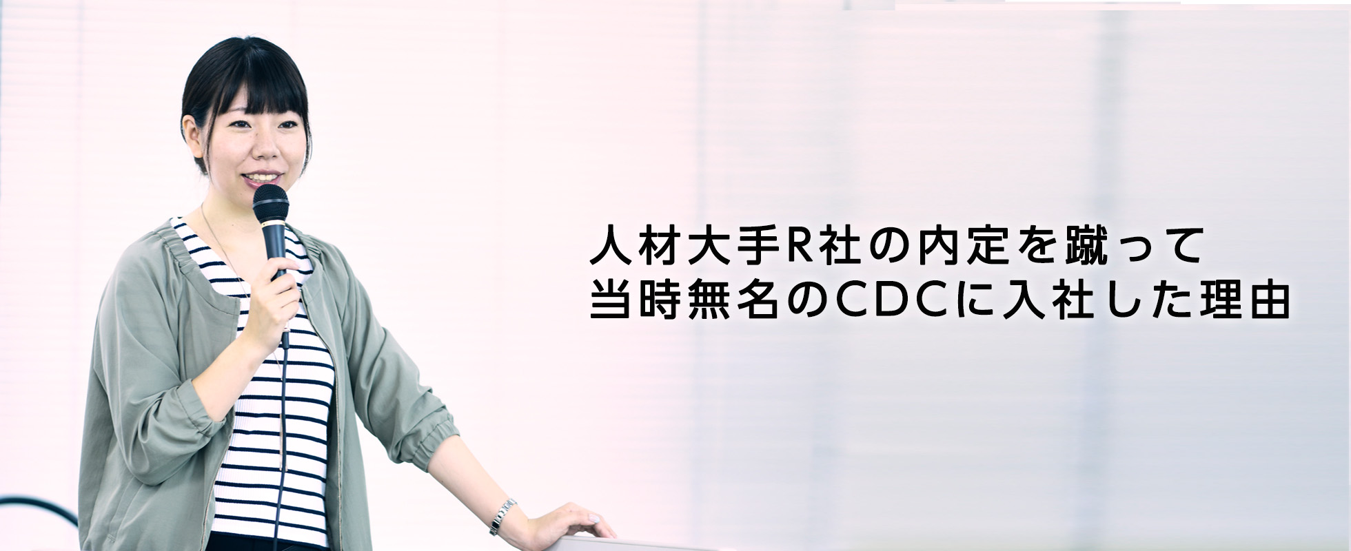 親は公務員。大学2年まで教員志望。1社目の内定は人材大手R社。そんな私が当時無名のベンチャーだったCDCに入社した理由