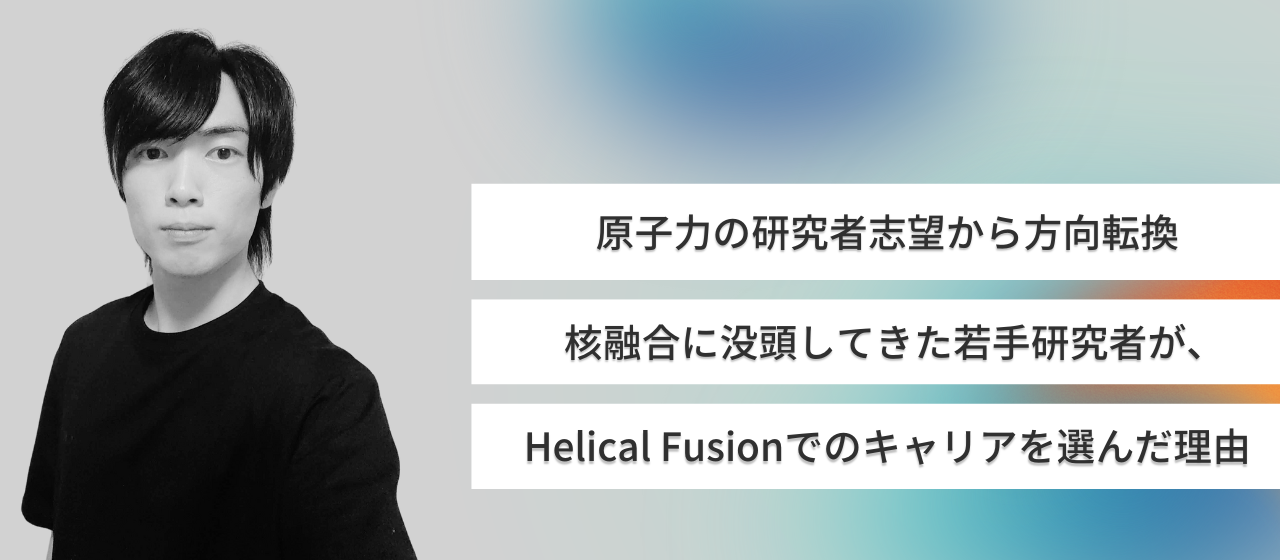 原子力の研究者志望から方向転換、核融合に没頭したきた若手研究者が、Helical Fusionでのキャリアを選んだ理由