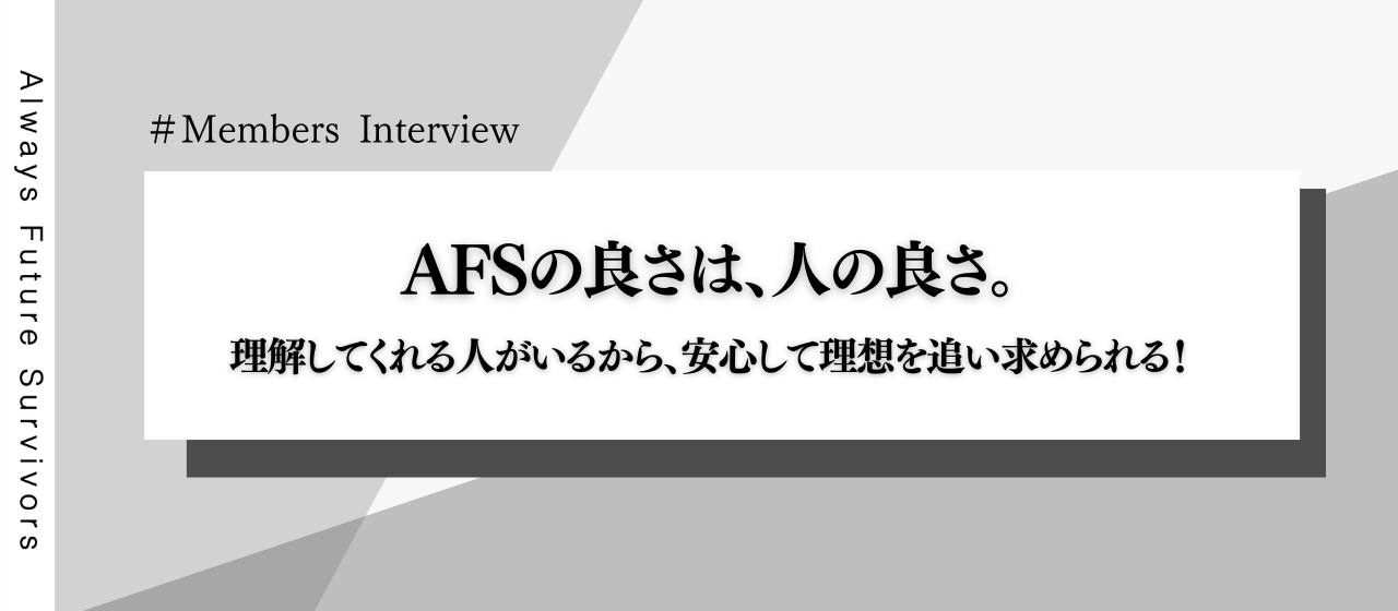【メンバーインタビュー】AFSの良さは、人の良さ。理解してくれる人がいるから、安心して理想を追い求められる！