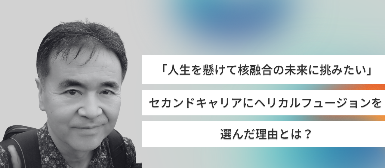 「人生を懸けて核融合の未来に挑みたい」セカンドキャリアにヘリカルフュージョンを選んだ理由とは？