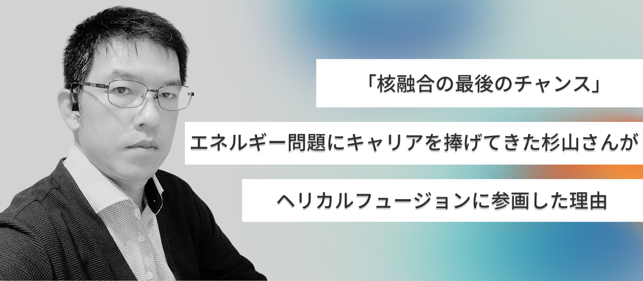 「核融合の最後のチャンス」エネルギー問題にキャリアを捧げてきた杉山さんがHelical Fusionに参画した理由