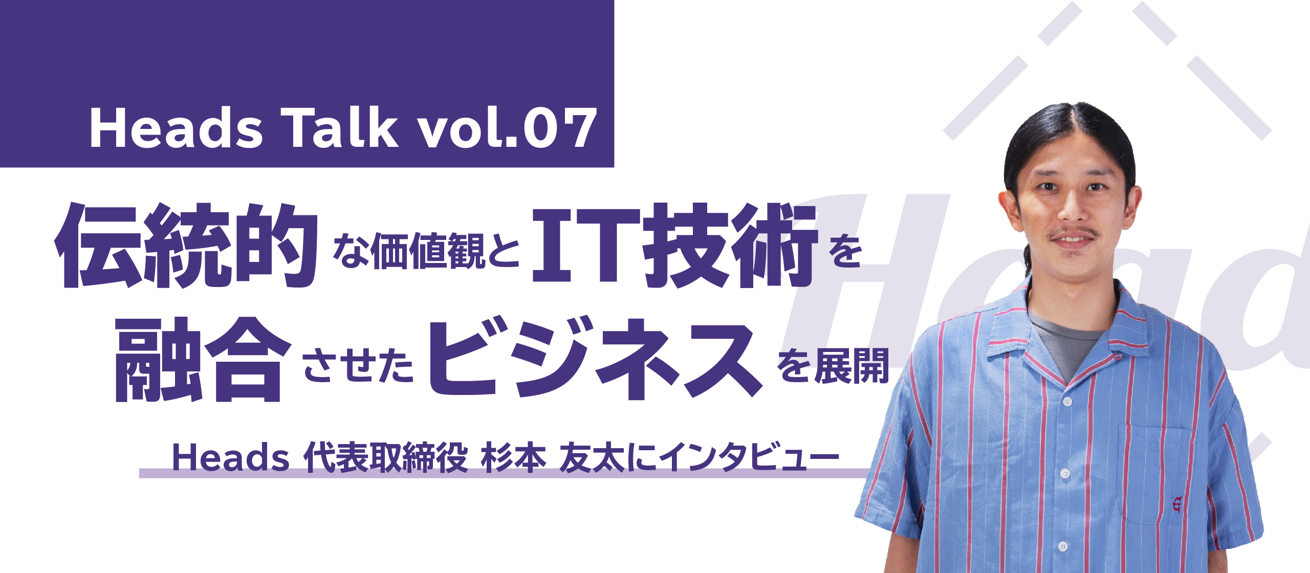 伝統的な価値観とIT技術を融合させたビジネスを展開！Heads 代表取締役 杉本友太にインタビュー - Heads Talk vol.7