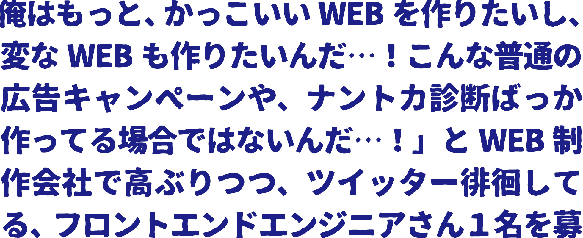 「俺はもっと、かっこいいWEBを作りたいし、変なWEBも作りたいんだ…！こんな普通の広告キャンペーンや、ナントカ診断ばっか作ってる場合ではないんだ…！クライアントの要望でまた仕様変更になってこの案件、見積もったときより１０人日もオーバーしてるし、めっちゃ大変だったけど、全然何の意味もない広告だったし！うちの会社、そんなに悪くはないし、むしろけっこうイイ仕事してるけど、でも俺はもっと面白いことしたいんだ！土日に、もくもく何か作っちゃったりするんだ。技術はいろいろあるけど、」