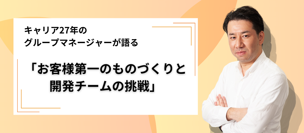 キャリア27年のグループマネージャーが語る「お客様第一のものづくりと開発チームの挑戦」