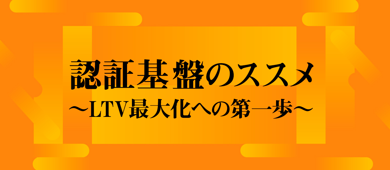 認証基盤のススメ 〜LTV最大化への第一歩〜