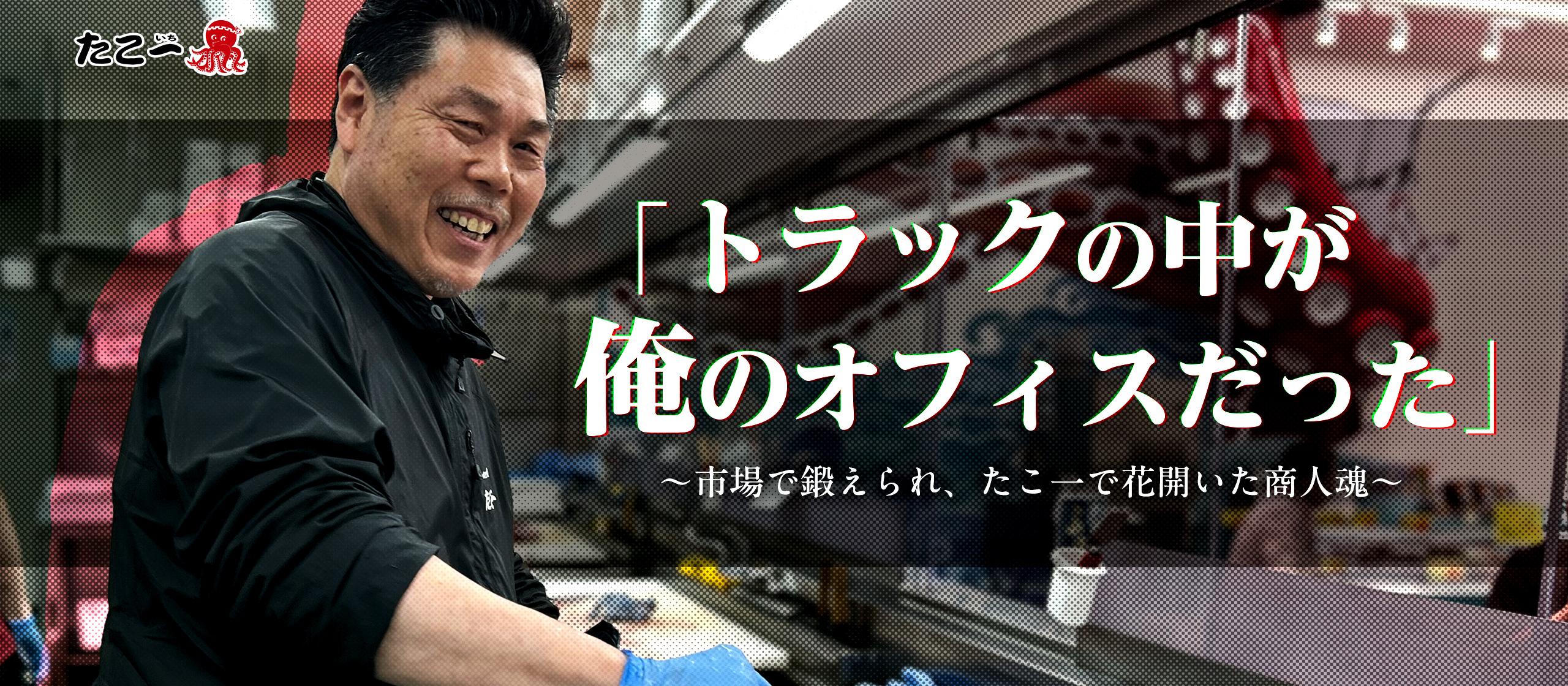 「トラックの中が俺のオフィスだった」〜市場で鍛えられ、たこ一で花開いた商人魂〜