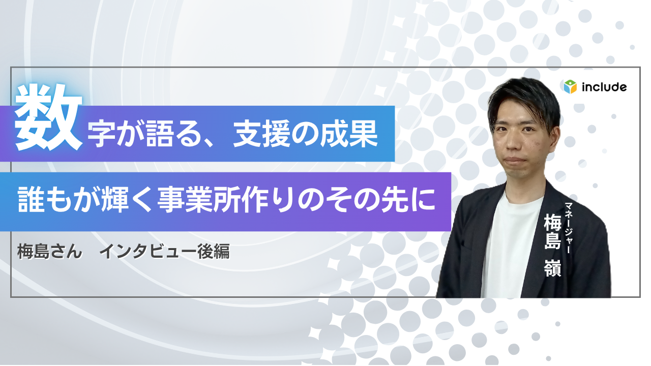 数字が語る支援の成果｜誰もが輝く事業所づくりのその先に──マネージャー梅島さんインタビュー後編