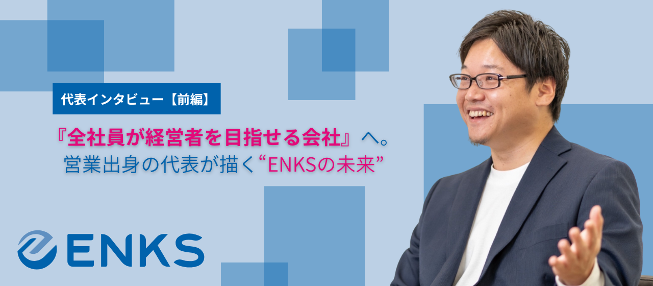 【前編】全社員が経営者を目指せる会社へ。営業出身の代表が描くENKSの未来。