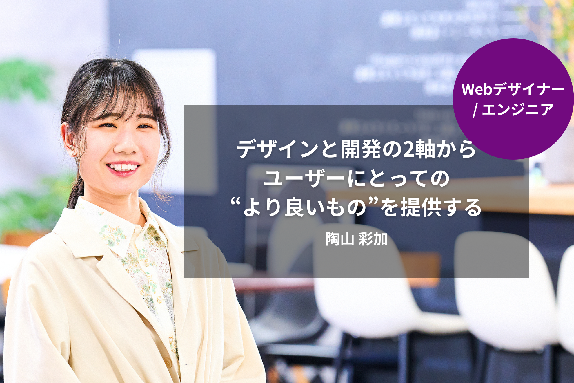 ［Webデザイナー/エンジニア］デザインと開発の2軸から、ユーザーにとっての"より良いもの"を提供する｜陶山 彩加