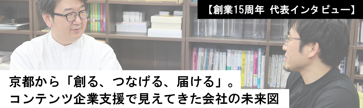 【創業15周年 代表インタビュー】京都から「創る、つなげる、届ける」。コンテンツ企業支援で見えてきた会社の未来図
