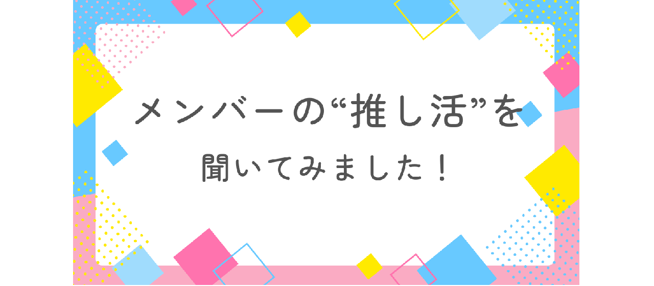 【社内アンケート】メンバーの“推し活”を聞いてみました！