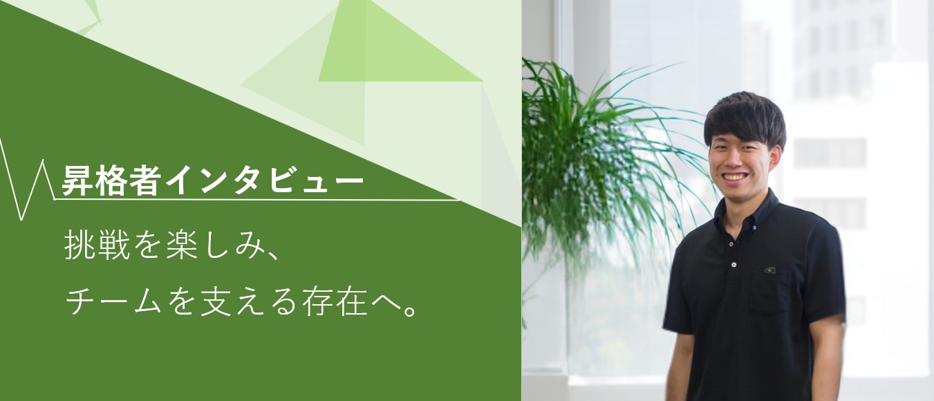 【昇格者インタビュー】挑戦を楽しみ、チームを支える存在へ。