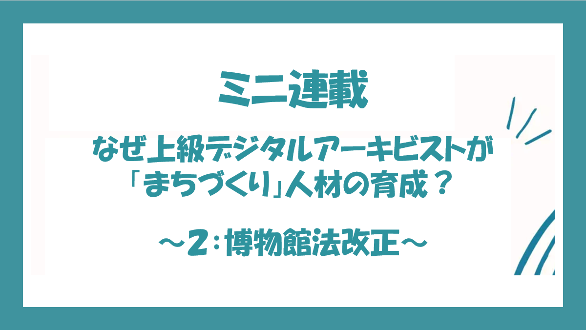 なぜ上級デジタルアーキビストが「まちづくり」人材の育成？ 〜第2回：博物館法改正〜