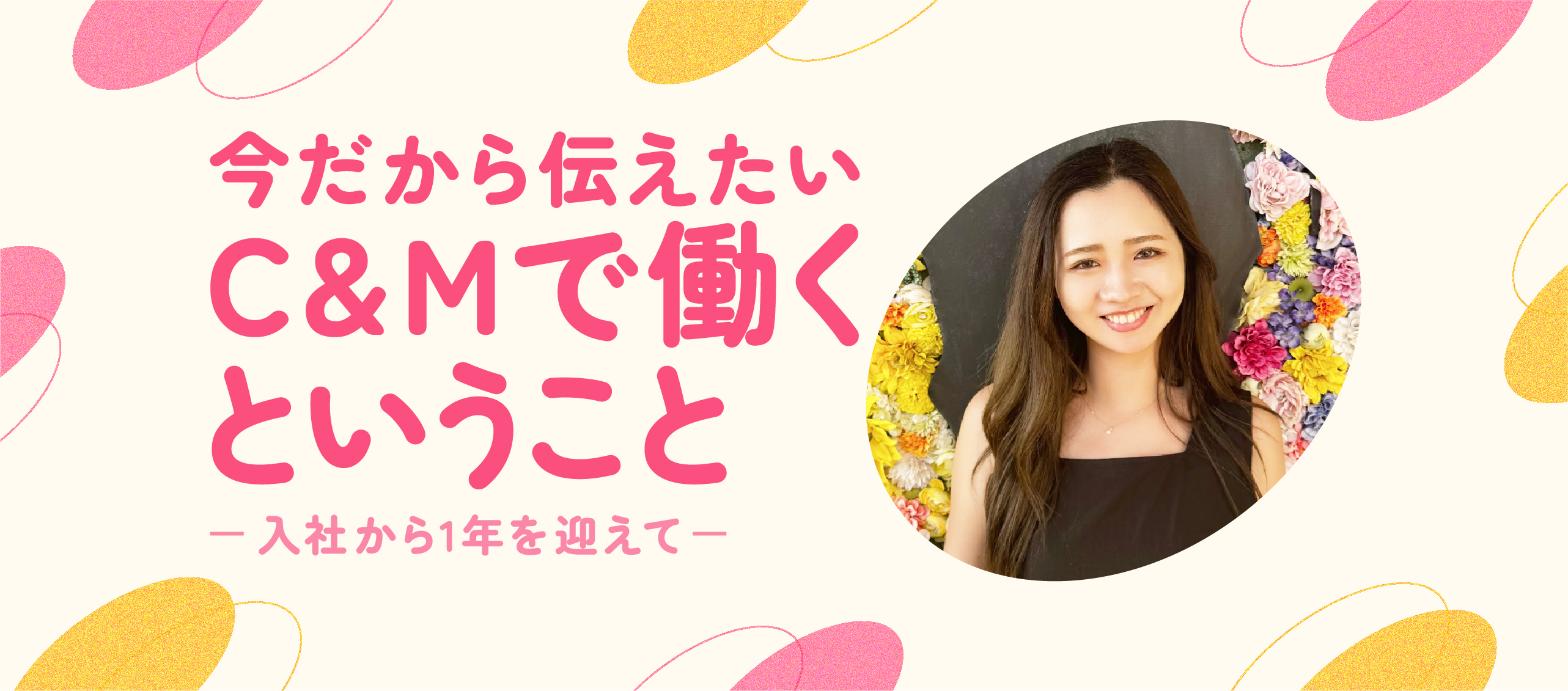 今だから伝えたい、C&Mで働くということ　〜入社から1年を迎えて〜