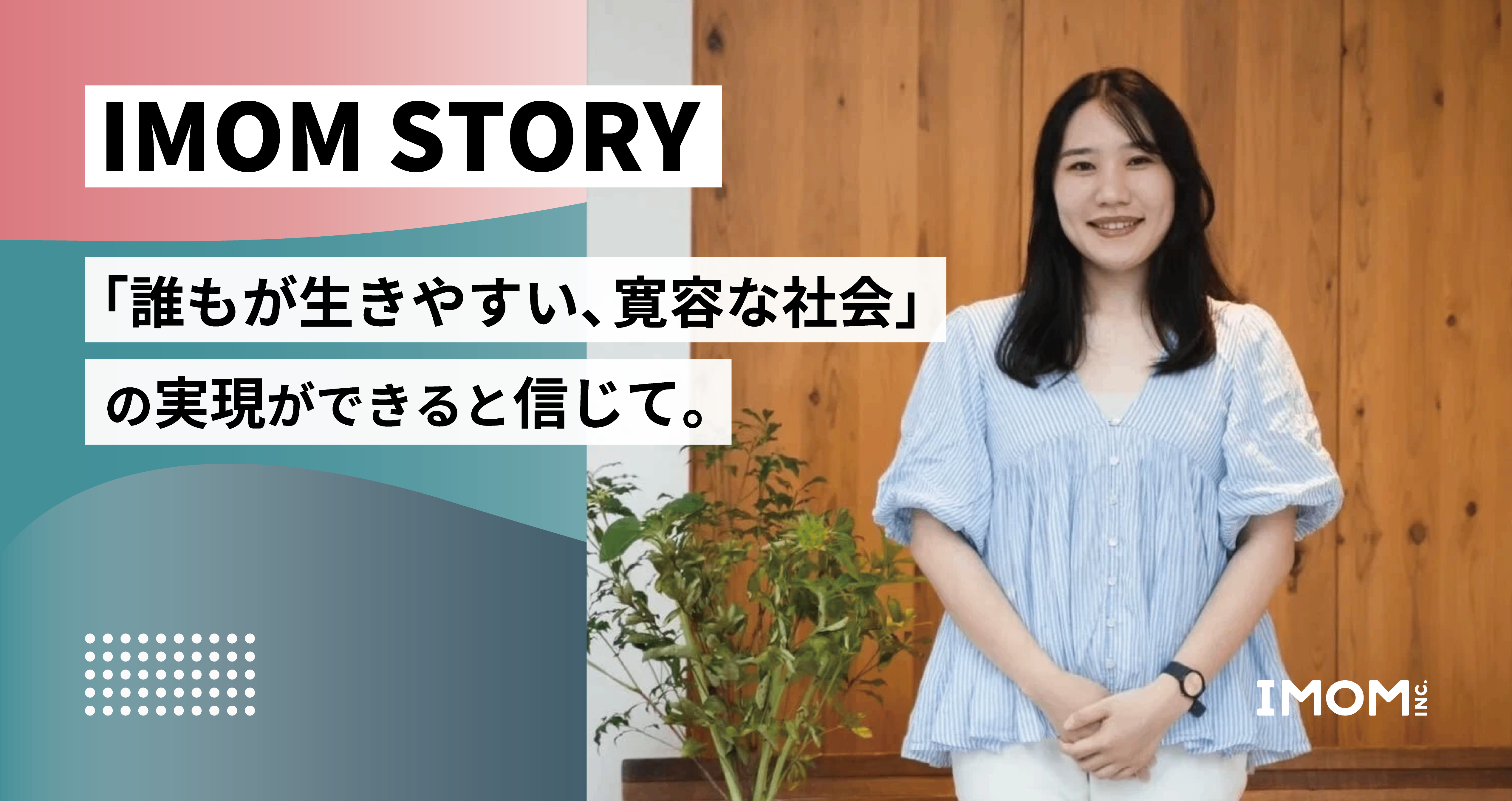 【IMOM STORY】「誰もが生きやすい、寛容な社会」の実現ができると信じて。