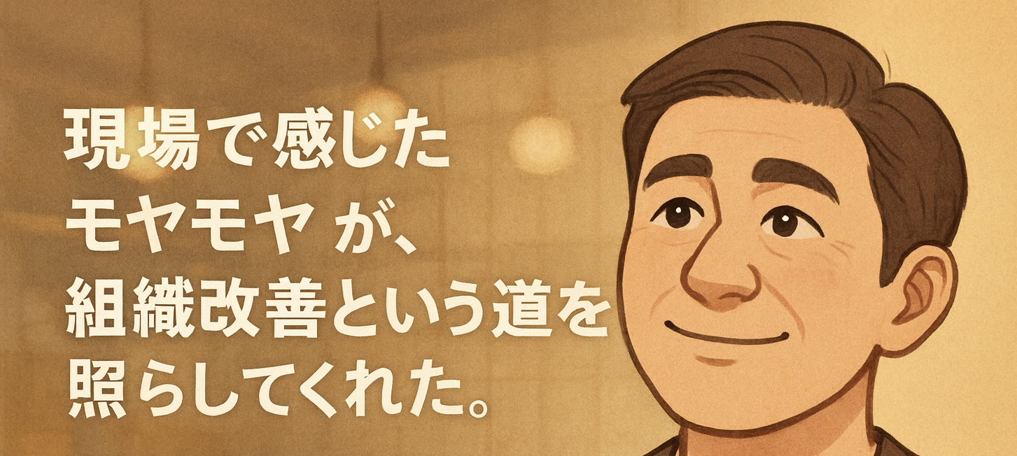 「現場で感じたモヤモヤが、組織改善という道を照らしてくれた。」