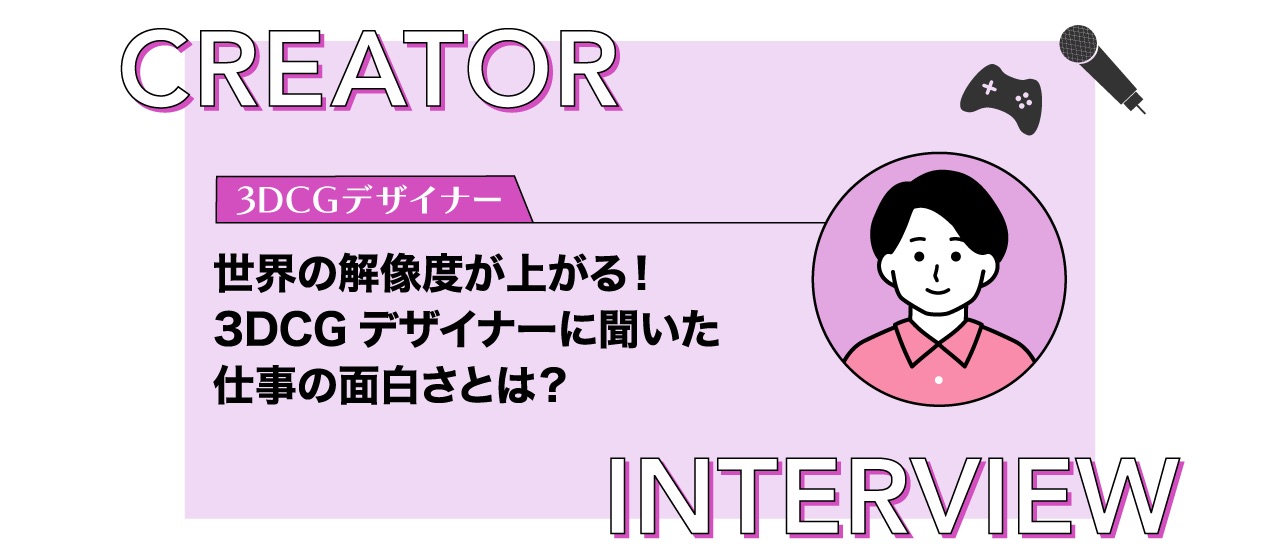 【クリエイターインタビュー】世界の解像度が上がる！3DCGデザイナーに聞いた仕事の面白さとは？