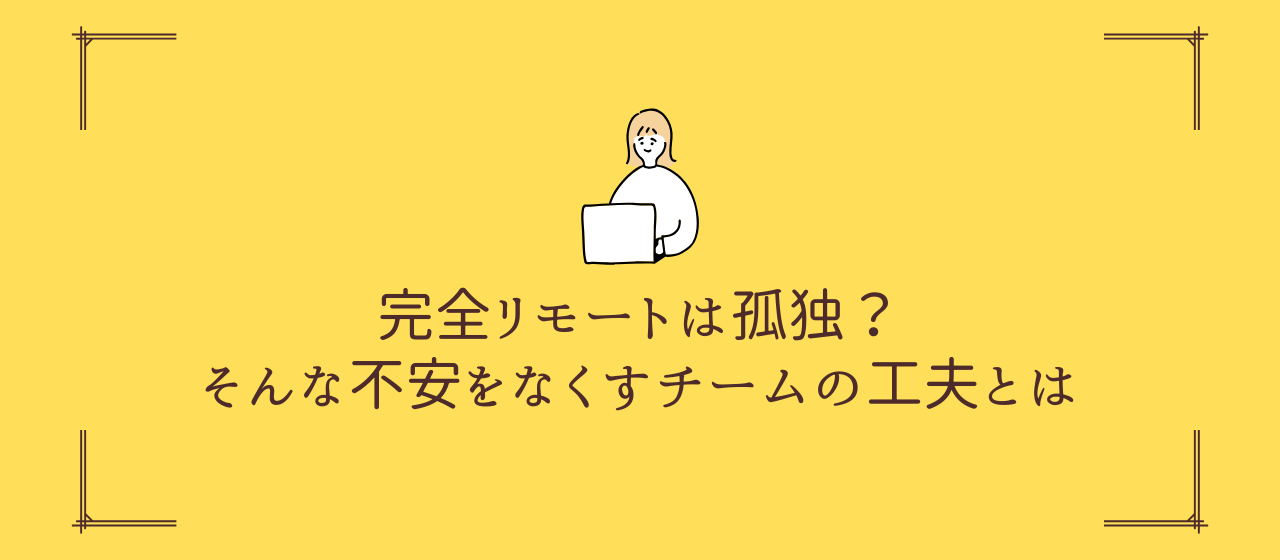 完全リモートは孤独？そんな不安をなくすチームの工夫とは