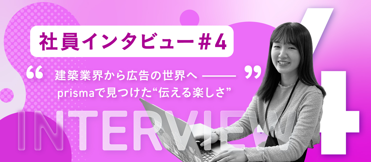 【社員インタビュー #4】異業種から広告の世界へ飛び込んだクリエイターが、prismaで見つけた“伝える楽しさ”
