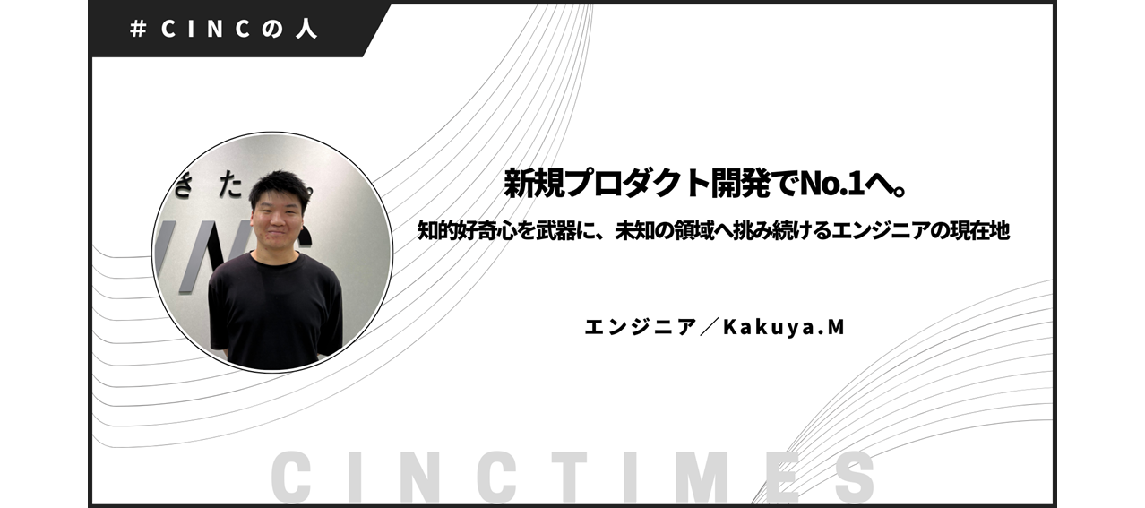 新規プロダクト開発でNo.1へ。知的好奇心を武器に、未知の領域へ挑み続けるエンジニアの現在地｜Kakuya.M｜CINCの人