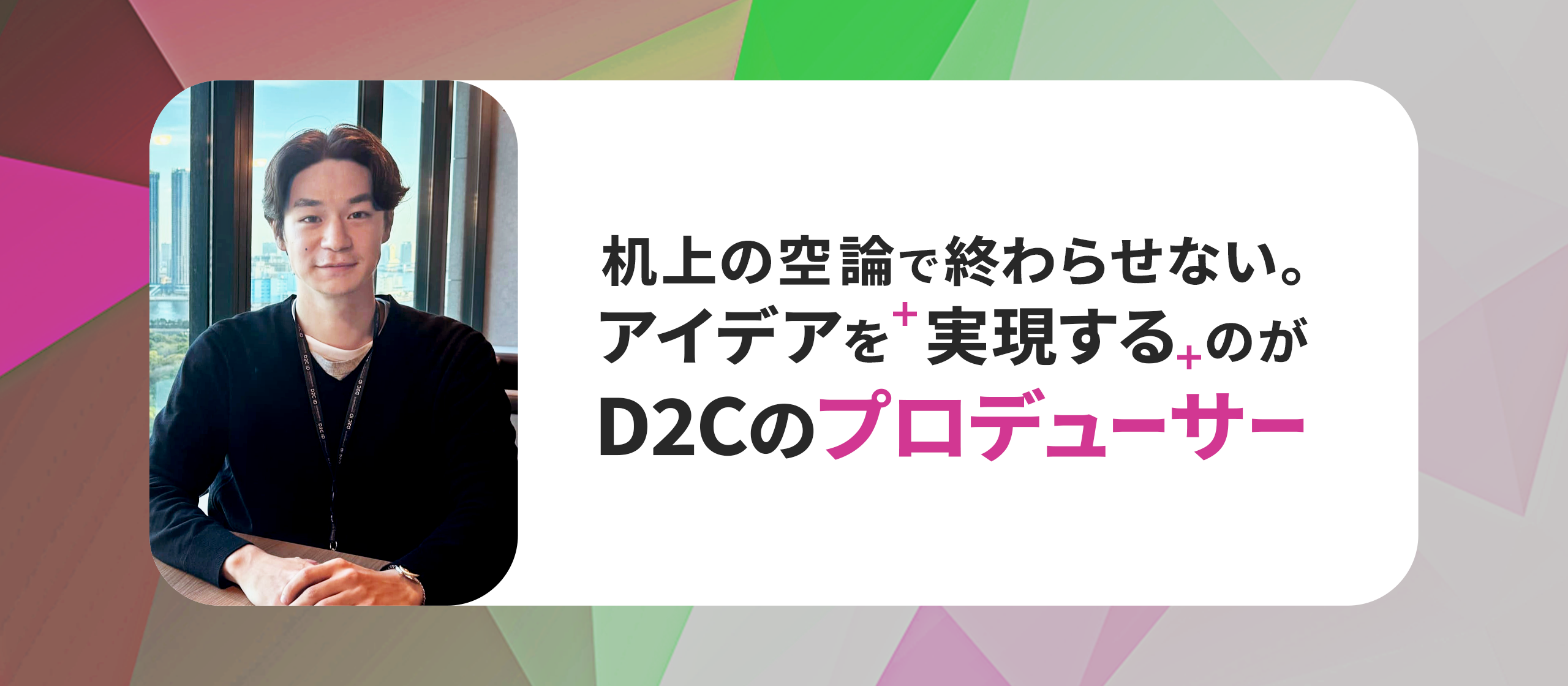 「机上の空論」で終わらせない。アイデアを「実現する」のがD2Cのプロデューサー