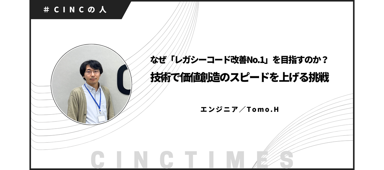 なぜ「レガシーコード改善No.1」を目指すのか？ 技術で価値創造のスピードを上げる挑戦｜Tomo.H｜CINCの人