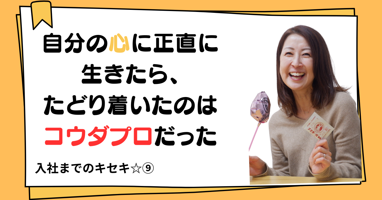 自分の心に正直に生きたら、たどり着いたのはコウダプロだった