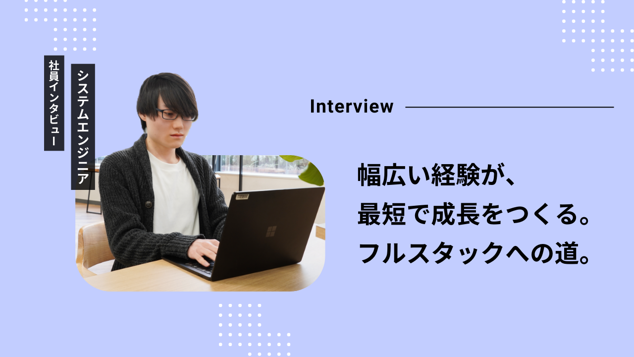 幅広い経験が、最短で成長をつくる。入社2年目が語るフルスタックエンジニアへの道。