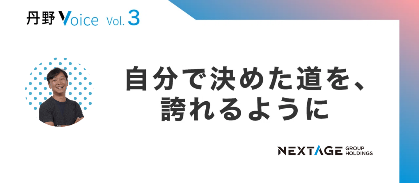 【丹野Voice vol.3】自分で決めた道を、誇れるように