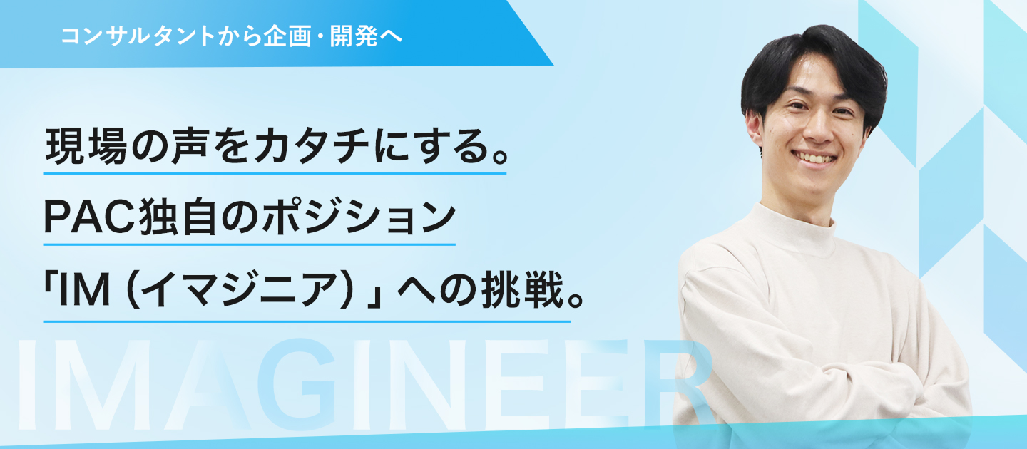 【コンサルタントから企画・開発へ】現場の声をカタチにする。PAC独自のポジション「IM（イマジニア）」への挑戦