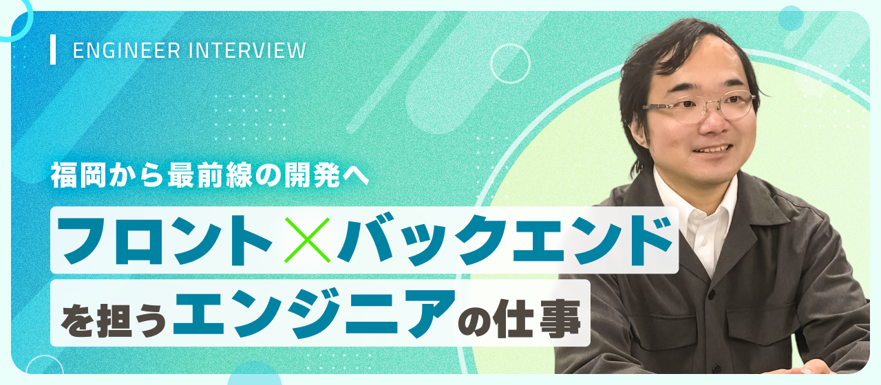 福岡から最前線の開発へ。フロント×バックエンドを担うエンジニアの仕事