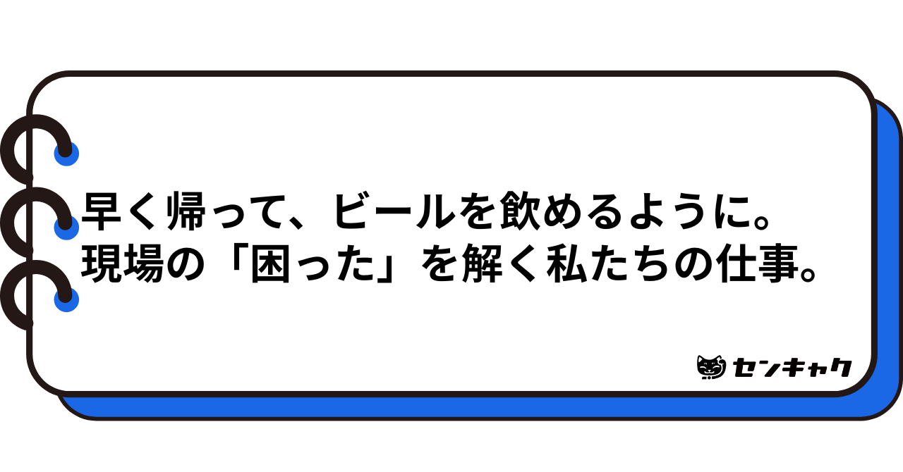 早く帰って、ビールを飲めるように。現場の「困った」を解く私たちの仕事。
