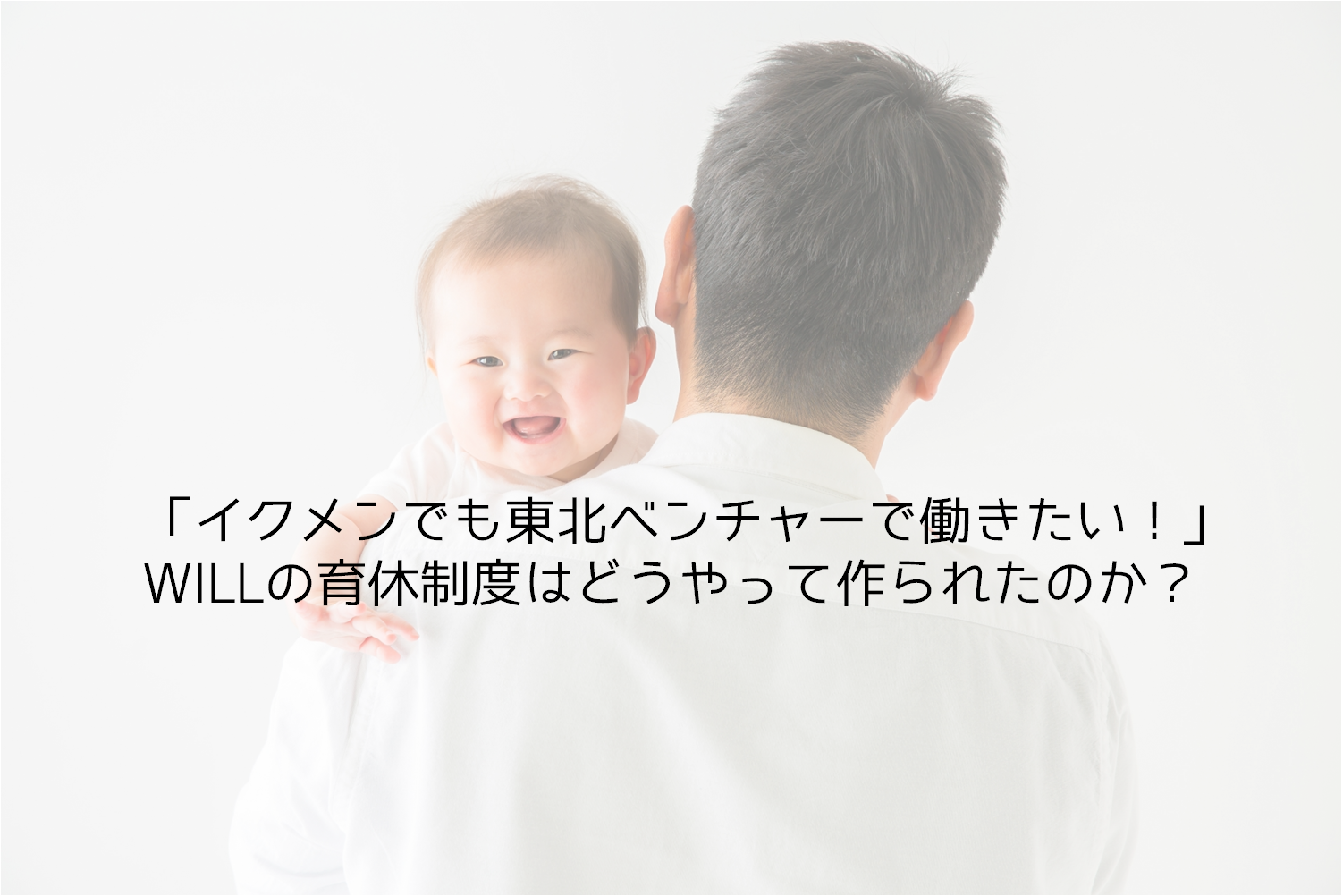 「イクメンでも東北ベンチャーで働きたい！」WILLの育休制度はどうやって作られたのか？