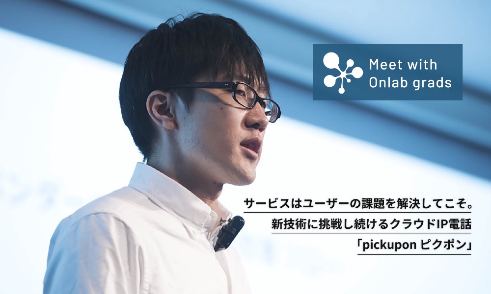 サービスはユーザーの課題を解決してこそ。新技術に挑戦し続けるクラウドIP電話「pickupon ピクポン」｜Meet with Onlab grads vol.11