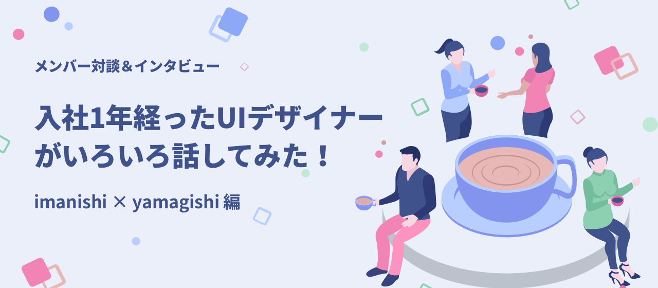 メンバー対談「入社から1年経ったUIデザイナーがいろいろ話してみた！」imanishi × yamagishi 編（前編）