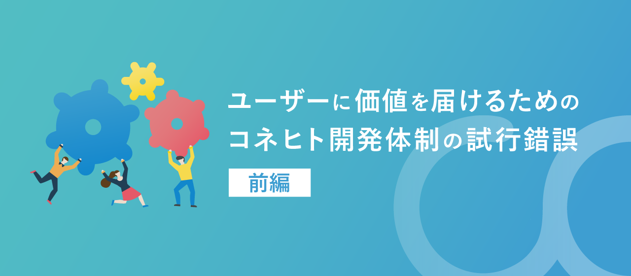 ユーザーに価値を届けるためのコネヒト開発体制の試行錯誤〜前編〜