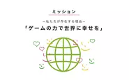 アカツキのミッションは、「ゲームの力で世界に幸せを」。 狭義の意味でのゲームではなく、広義の意味でのゲーム。会社の存在理由を突き詰めて考えると、事業活動を通して、社会をより幸せにしていくことだと考えます。そのプロセスの中で、私たち自身も毎日ワクワクし、人間として成長していくことで、幸せになっていくことが大切だと信じています。