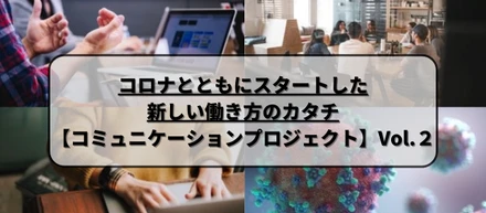 コロナとともにスタートした新しい働き方のカタチ【コミュニケーションプロジェクト】Vol.２